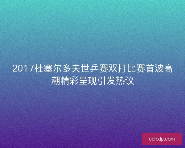 2017杜塞尔多夫世乒赛双打比赛首波高潮精彩呈现引发热议