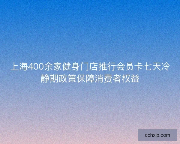 上海400余家健身门店推行会员卡七天冷静期政策保障消费者权益